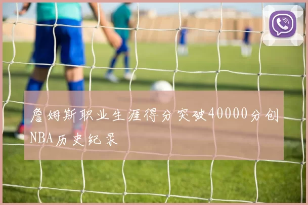 詹姆斯职业生涯得分突破40000分创NBA历史纪录