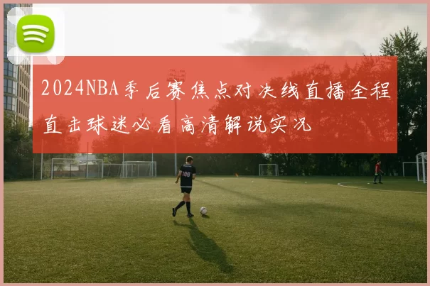 2024NBA季后赛焦点对决线直播全程直击球迷必看高清解说实况
