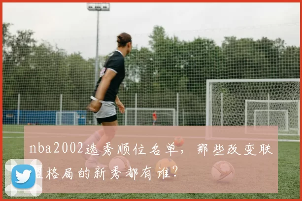nba2002选秀顺位名单，那些改变联盟格局的新秀都有谁？