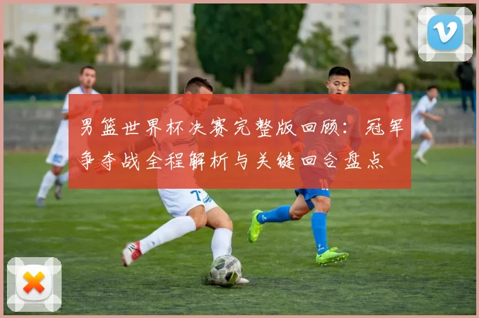 男篮世界杯决赛完整版回顾：冠军争夺战全程解析与关键回合盘点