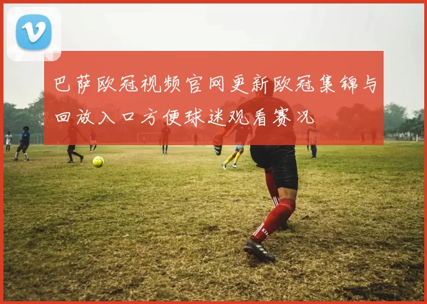 巴萨欧冠视频官网更新欧冠集锦与回放入口方便球迷观看赛况