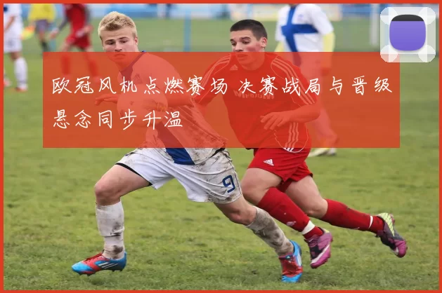 欧冠风机点燃赛场 决赛战局与晋级悬念同步升温