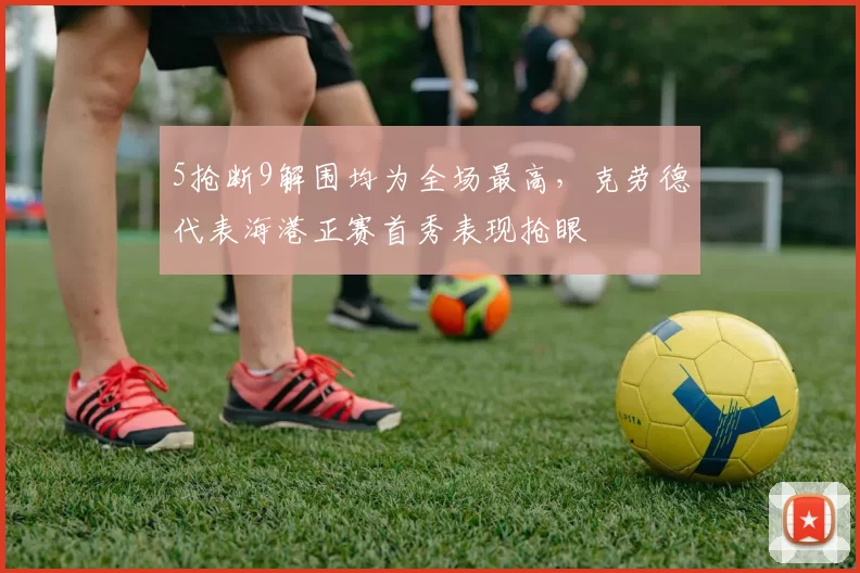 5抢断9解围均为全场最高,克劳德代表海港正赛首秀表现抢眼