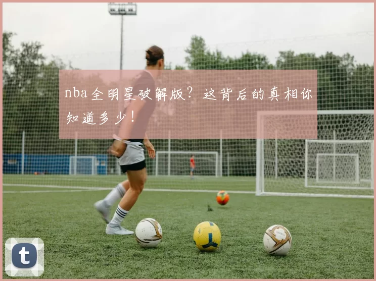 nba全明星破解版?这背后的真相你知道多少!