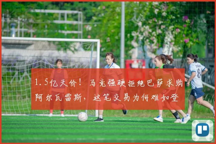 1.5亿天价！马竞强硬拒绝巴萨求购阿尔瓦雷斯，这笔交易为何难如登天？