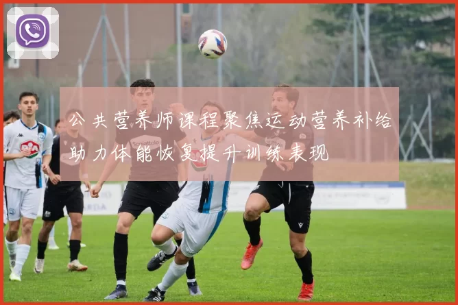 公共营养师课程聚焦运动营养补给助力体能恢复提升训练表现