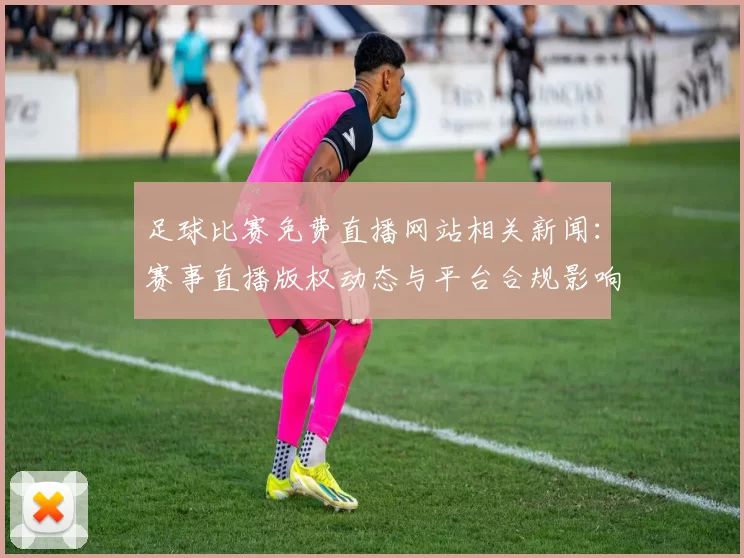 足球比赛免费直播网站相关新闻：赛事直播版权动态与平台合规影响汇总