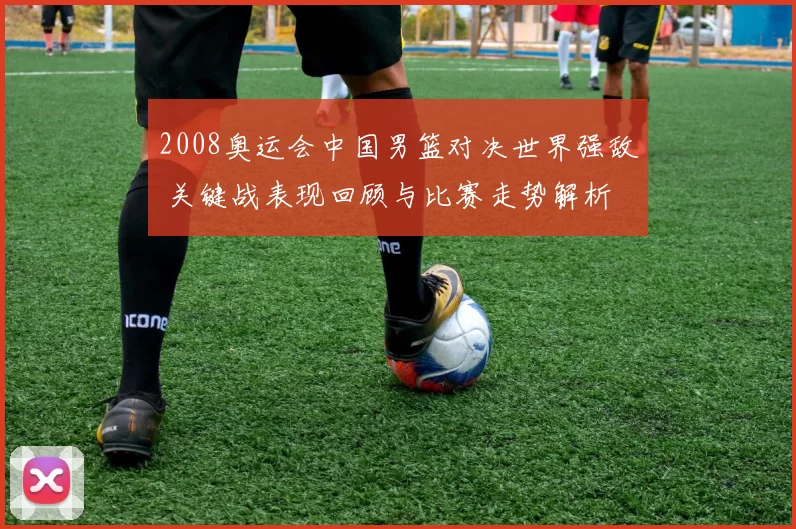 2008奥运会中国男篮对决世界强敌 关键战表现回顾与比赛走势解析