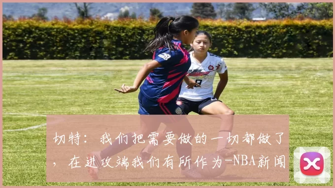 切特:我们把需要做的一切都做了,在进攻端我们有所作为-NBA新闻