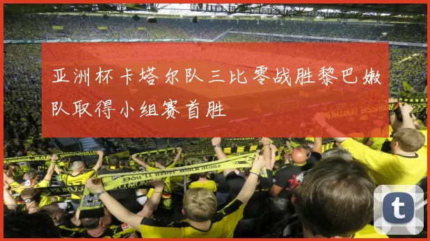 亚洲杯卡塔尔队三比零战胜黎巴嫩队取得小组赛首胜