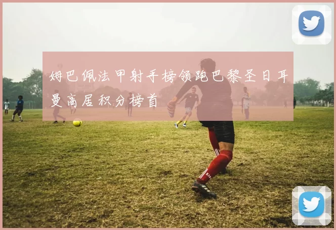 姆巴佩法甲射手榜领跑巴黎圣日耳曼高居积分榜首