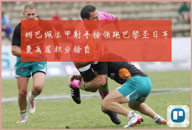 姆巴佩法甲射手榜领跑巴黎圣日耳曼高居积分榜首