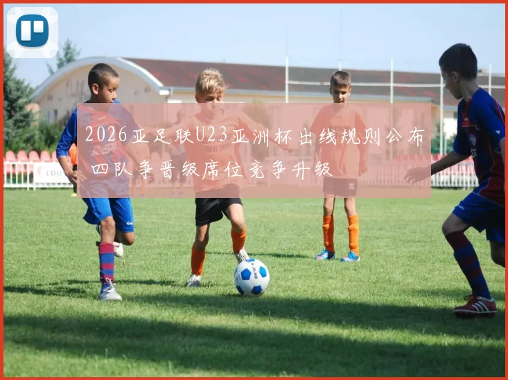 2026亚足联U23亚洲杯出线规则公布 四队争晋级席位竞争升级