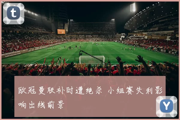 欧冠曼联补时遭绝杀 小组赛失利影响出线前景