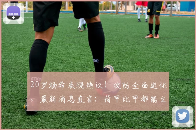 20岁杨希表现热议!攻防全面进化,最新消息直言:荷甲比甲都能立足_比赛_联赛_球员