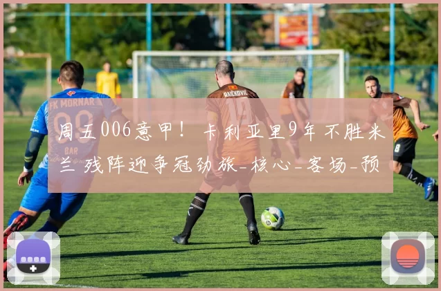 周五006意甲!卡利亚里9年不胜米兰 残阵迎争冠劲旅_核心_客场_预测