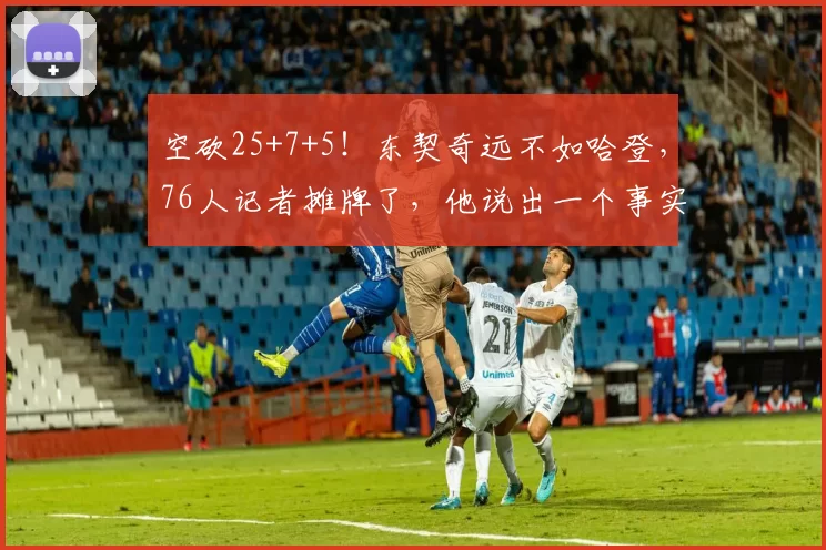 空砍25+7+5！东契奇远不如哈登，76人记者摊牌了，他说出一个事实