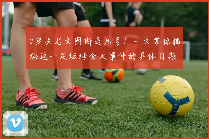 c罗去尤文图斯是几号?一文带你揭秘这一足坛转会大事件的具体日期!