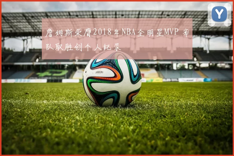 詹姆斯荣膺2018年NBA全明星MVP 率队取胜创个人纪录