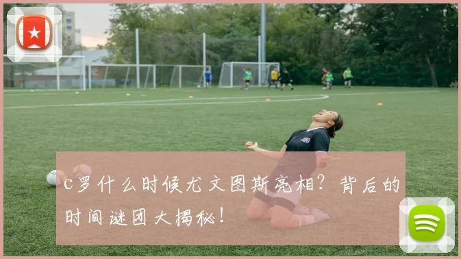 c罗什么时候尤文图斯亮相？背后的时间谜团大揭秘！