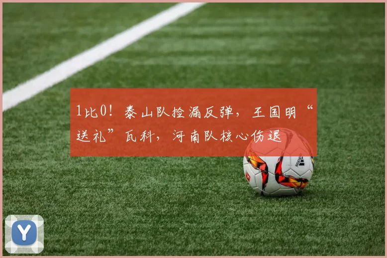 1比0!泰山队捡漏反弹,王国明“送礼”瓦科,河南队核心伤退