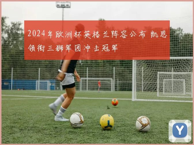 2024年欧洲杯英格兰阵容公布 凯恩领衔三狮军团冲击冠军