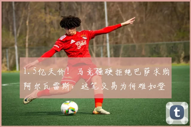1.5亿天价！马竞强硬拒绝巴萨求购阿尔瓦雷斯，这笔交易为何难如登天？