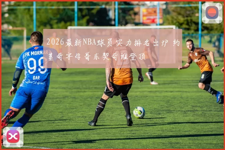 2026最新NBA球员实力排名出炉 约基奇字母哥东契奇谁登顶