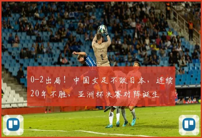 0-2出局!中国女足不敌日本,连续20年不胜,亚洲杯决赛对阵诞生