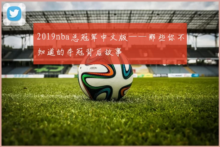 2019nba总冠军中文版——那些你不知道的夺冠背后故事