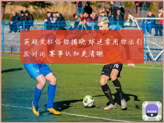 英超奖杯俗称揭晓 球迷常用称法引发讨论 赛事认知更清晰