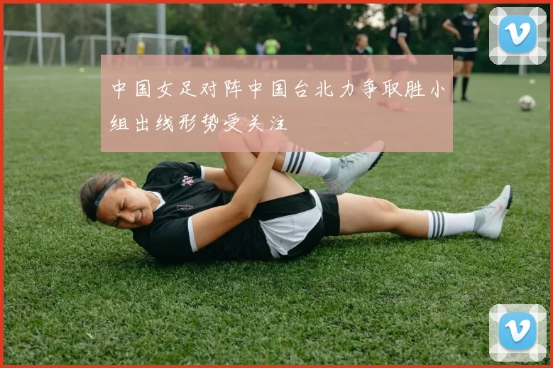 中国女足对阵中国台北力争取胜小组出线形势受关注