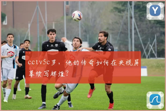 cctv5c罗，他的传奇如何在央视屏幕续写辉煌？