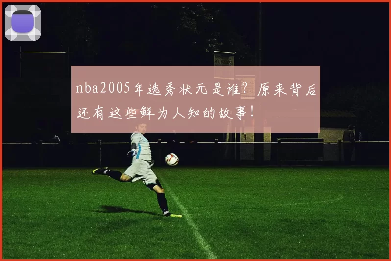 nba2005年选秀状元是谁?原来背后还有这些鲜为人知的故事!