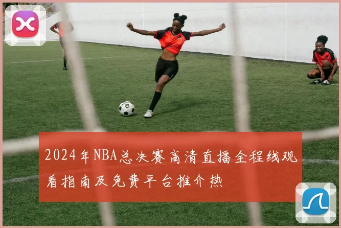 2024年NBA总决赛高清直播全程线观看指南及免费平台推介热