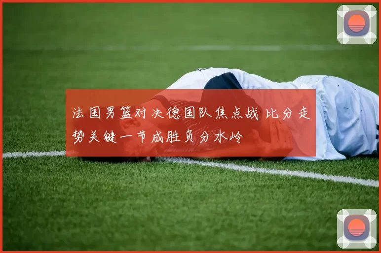 法国男篮对决德国队焦点战 比分走势关键一节成胜负分水岭