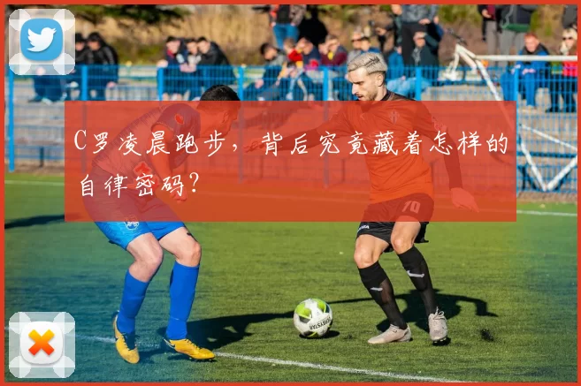 C罗凌晨跑步，背后究竟藏着怎样的自律密码？