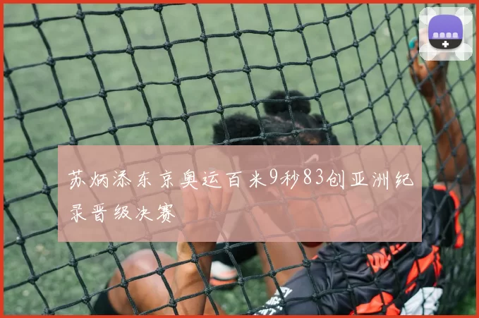 苏炳添东京奥运百米9秒83创亚洲纪录晋级决赛