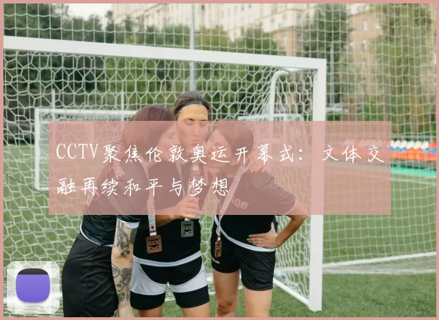 CCTV聚焦伦敦奥运开幕式：文体交融再续和平与梦想