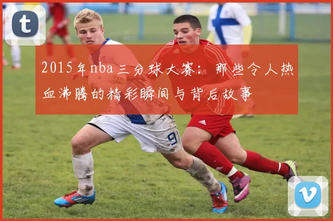 2015年nba三分球大赛：那些令人热血沸腾的精彩瞬间与背后故事