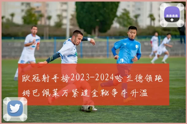 欧冠射手榜2023-2024哈兰德领跑 姆巴佩莱万紧追金靴争夺升温