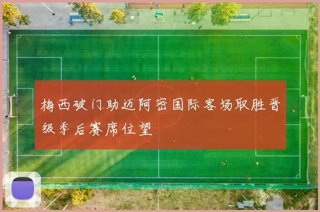 梅西破门助迈阿密国际客场取胜晋级季后赛席位望