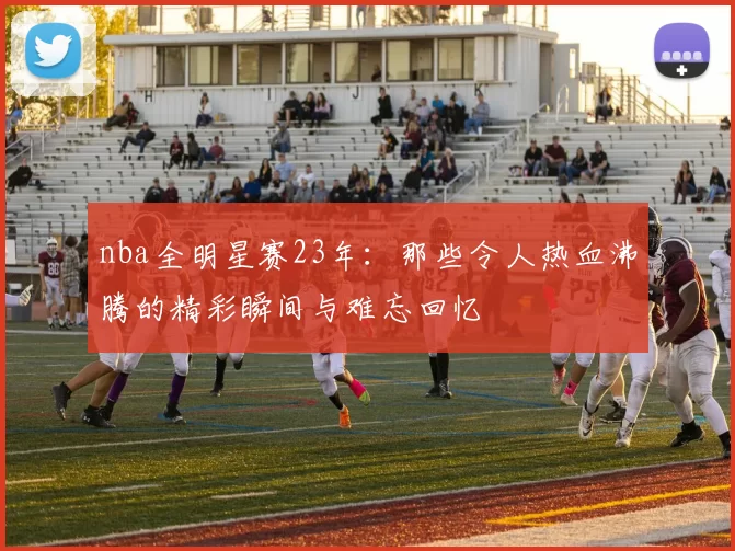 nba全明星赛23年：那些令人热血沸腾的精彩瞬间与难忘回忆