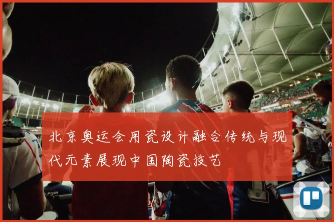 北京奥运会用瓷设计融合传统与现代元素展现中国陶瓷技艺