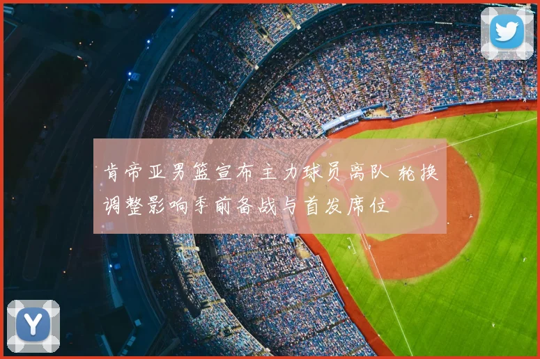 肯帝亚男篮宣布主力球员离队 轮换调整影响季前备战与首发席位