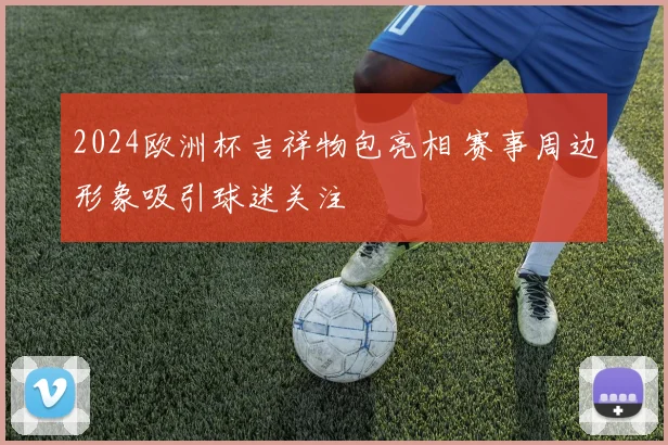 2024欧洲杯吉祥物包亮相 赛事周边形象吸引球迷关注